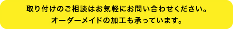 取り付けのご相談はお気軽にお問い合わせください。オーダーメイドの加工も承っています。